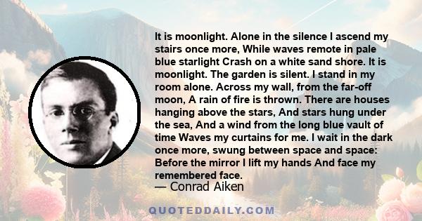 It is moonlight. Alone in the silence I ascend my stairs once more, While waves remote in pale blue starlight Crash on a white sand shore. It is moonlight. The garden is silent. I stand in my room alone. Across my wall,