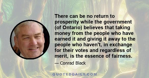 There can be no return to prosperity while the government (of Ontario) believes that taking money from the people who have earned it and giving it away to the people who haven't, in exchange for their votes and