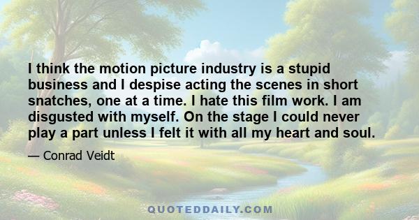 I think the motion picture industry is a stupid business and I despise acting the scenes in short snatches, one at a time. I hate this film work. I am disgusted with myself. On the stage I could never play a part unless