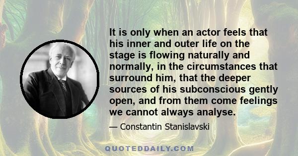 It is only when an actor feels that his inner and outer life on the stage is flowing naturally and normally, in the circumstances that surround him, that the deeper sources of his subconscious gently open, and from them
