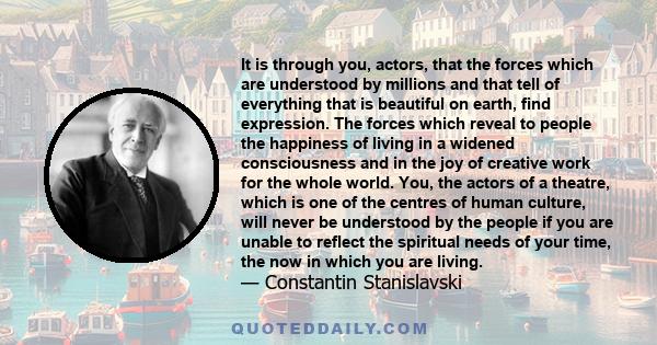 It is through you, actors, that the forces which are understood by millions and that tell of everything that is beautiful on earth, find expression. The forces which reveal to people the happiness of living in a widened