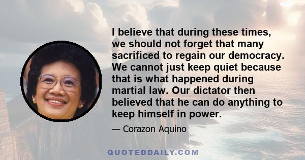 I believe that during these times, we should not forget that many sacrificed to regain our democracy. We cannot just keep quiet because that is what happened during martial law. Our dictator then believed that he can do