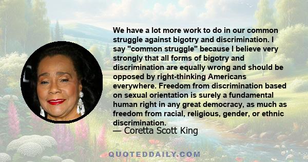 We have a lot more work to do in our common struggle against bigotry and discrimination. I say common struggle because I believe very strongly that all forms of bigotry and discrimination are equally wrong and should be