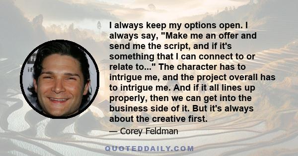 I always keep my options open. I always say, Make me an offer and send me the script, and if it's something that I can connect to or relate to... The character has to intrigue me, and the project overall has to intrigue
