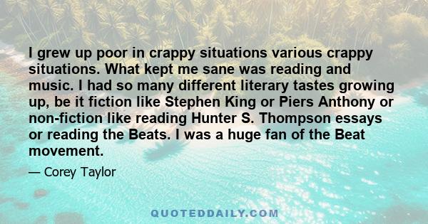 I grew up poor in crappy situations various crappy situations. What kept me sane was reading and music. I had so many different literary tastes growing up, be it fiction like Stephen King or Piers Anthony or non-fiction