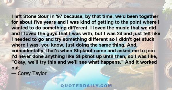 I left Stone Sour in '97 because, by that time, we'd been together for about five years and I was kind of getting to the point where I wanted to do something different. I loved the music that we did and I loved the guys
