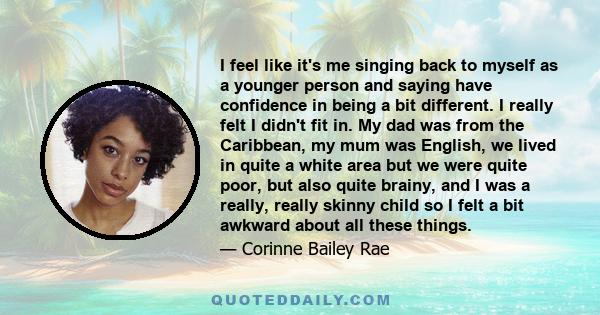 I feel like it's me singing back to myself as a younger person and saying have confidence in being a bit different. I really felt I didn't fit in. My dad was from the Caribbean, my mum was English, we lived in quite a