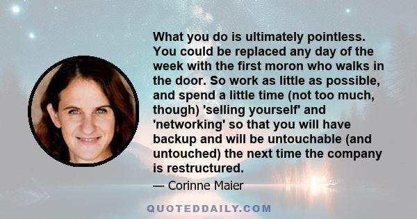 What you do is ultimately pointless. You could be replaced any day of the week with the first moron who walks in the door. So work as little as possible, and spend a little time (not too much, though) 'selling yourself'
