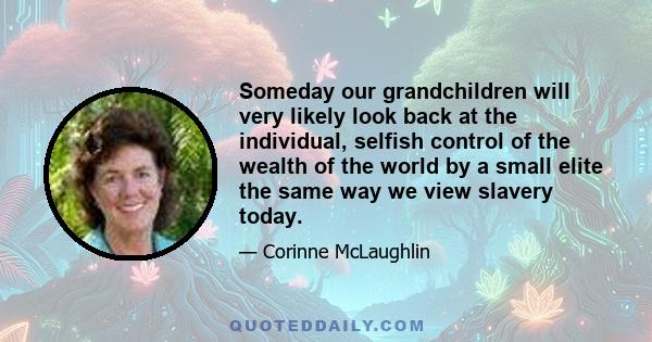 Someday our grandchildren will very likely look back at the individual, selfish control of the wealth of the world by a small elite the same way we view slavery today.
