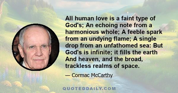 All human love is a faint type of God's; An echoing note from a harmonious whole; A feeble spark from an undying flame; A single drop from an unfathomed sea: But God's is infinite; it fills the earth And heaven, and the