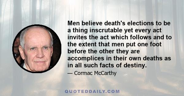 Men believe death's elections to be a thing inscrutable yet every act invites the act which follows and to the extent that men put one foot before the other they are accomplices in their own deaths as in all such facts
