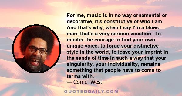 For me, music is in no way ornamental or decorative, it's constitutive of who I am. And that's why, when I say I'm a blues man, that's a very serious vocation - to muster the courage to find your own unique voice, to