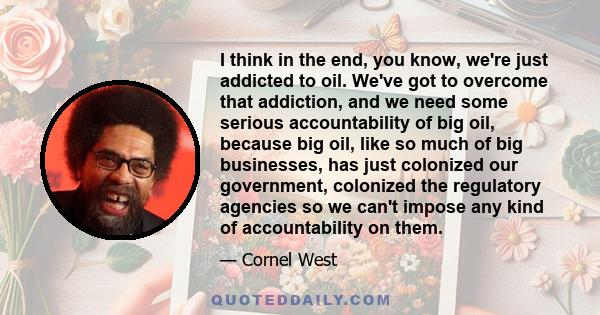 I think in the end, you know, we're just addicted to oil. We've got to overcome that addiction, and we need some serious accountability of big oil, because big oil, like so much of big businesses, has just colonized our