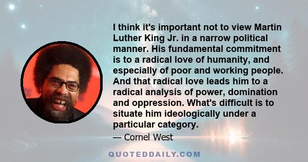 I think it's important not to view Martin Luther King Jr. in a narrow political manner. His fundamental commitment is to a radical love of humanity, and especially of poor and working people. And that radical love leads