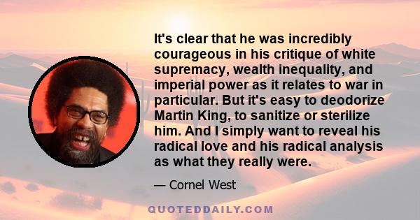 It's clear that he was incredibly courageous in his critique of white supremacy, wealth inequality, and imperial power as it relates to war in particular. But it's easy to deodorize Martin King, to sanitize or sterilize