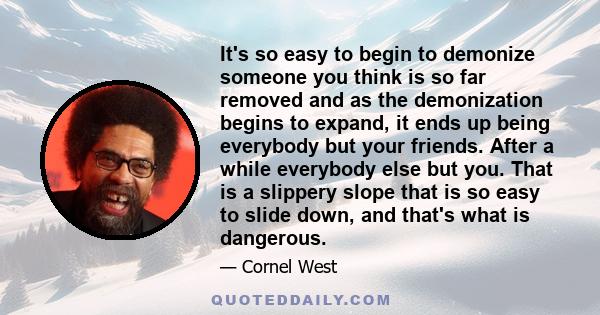 It's so easy to begin to demonize someone you think is so far removed and as the demonization begins to expand, it ends up being everybody but your friends. After a while everybody else but you. That is a slippery slope