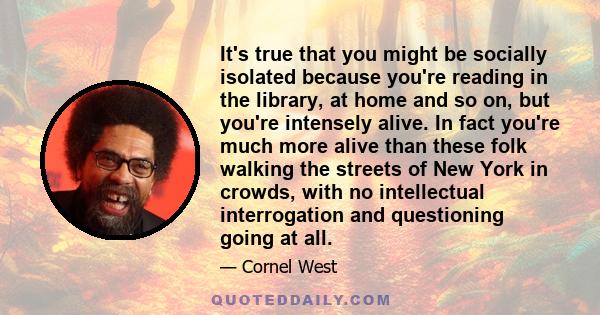 It's true that you might be socially isolated because you're reading in the library, at home and so on, but you're intensely alive. In fact you're much more alive than these folk walking the streets of New York in