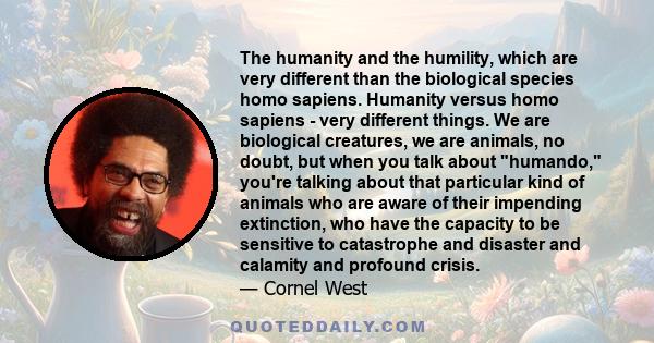 The humanity and the humility, which are very different than the biological species homo sapiens. Humanity versus homo sapiens - very different things. We are biological creatures, we are animals, no doubt, but when you