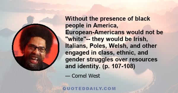 Without the presence of black people in America, European-Americans would not be white-- they would be Irish, Italians, Poles, Welsh, and other engaged in class, ethnic, and gender struggles over resources and identity.
