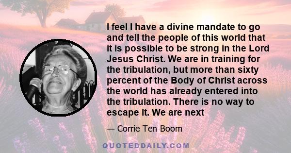 I feel I have a divine mandate to go and tell the people of this world that it is possible to be strong in the Lord Jesus Christ. We are in training for the tribulation, but more than sixty percent of the Body of Christ