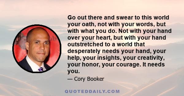 Go out there and swear to this world your oath, not with your words, but with what you do. Not with your hand over your heart, but with your hand outstretched to a world that desperately needs your hand, your help, your