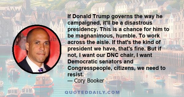 If Donald Trump governs the way he campaigned, it'll be a disastrous presidency. This is a chance for him to be magnanimous, humble. To work across the aisle. If that's the kind of president we have, that's fine. But if