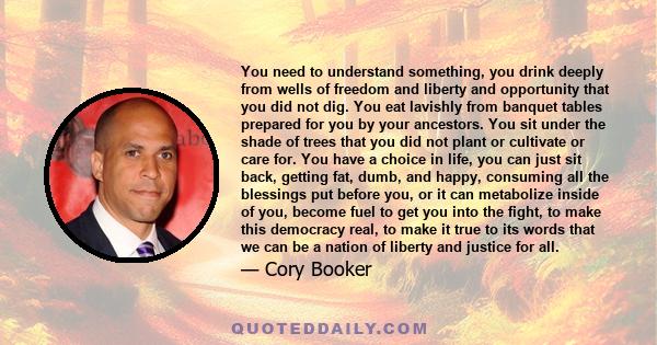 You need to understand something, you drink deeply from wells of freedom and liberty and opportunity that you did not dig. You eat lavishly from banquet tables prepared for you by your ancestors. You sit under the shade