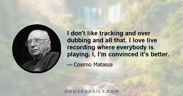 I don't like tracking and over dubbing and all that. I love live recording where everybody is playing. I, I'm convinced it's better.