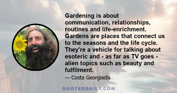 Gardening is about communication, relationships, routines and life-enrichment. Gardens are places that connect us to the seasons and the life cycle. They're a vehicle for talking about esoteric and - as far as TV goes -