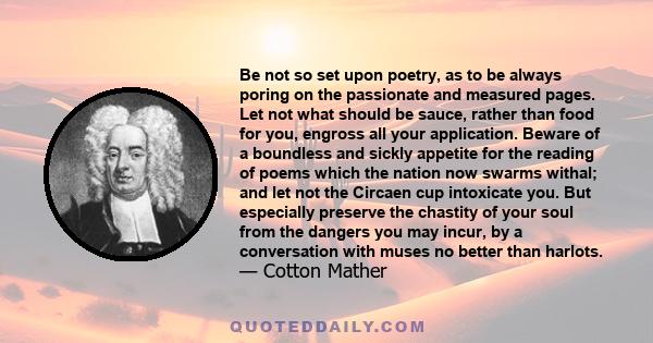 Be not so set upon poetry, as to be always poring on the passionate and measured pages. Let not what should be sauce, rather than food for you, engross all your application. Beware of a boundless and sickly appetite for