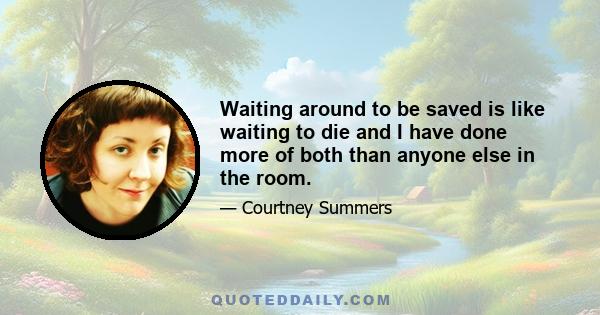 Waiting around to be saved is like waiting to die and I have done more of both than anyone else in the room.