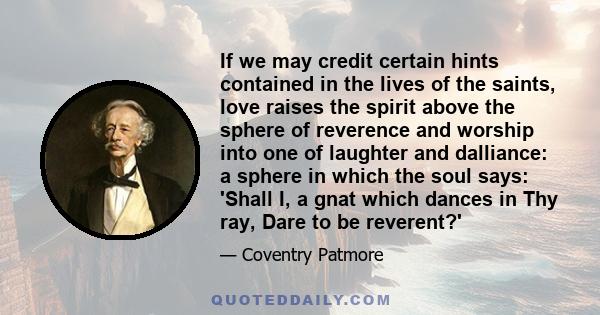 If we may credit certain hints contained in the lives of the saints, love raises the spirit above the sphere of reverence and worship into one of laughter and dalliance: a sphere in which the soul says: 'Shall I, a gnat