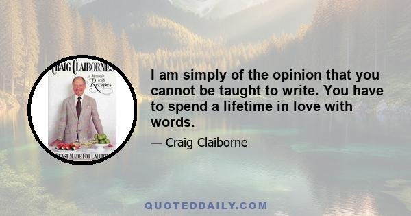 I am simply of the opinion that you cannot be taught to write. You have to spend a lifetime in love with words.
