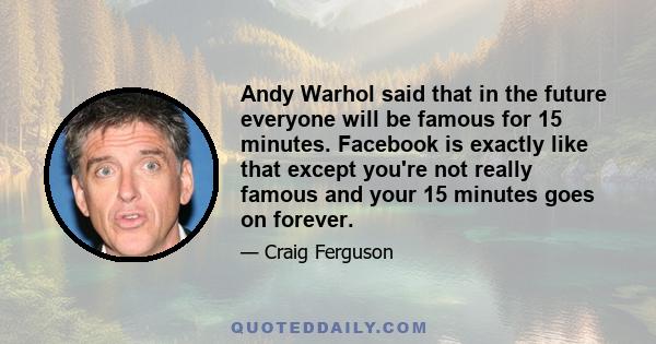 Andy Warhol said that in the future everyone will be famous for 15 minutes. Facebook is exactly like that except you're not really famous and your 15 minutes goes on forever.