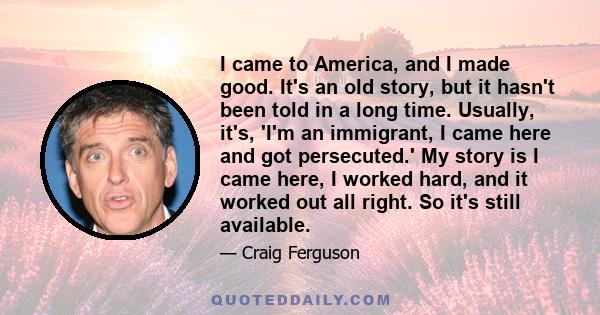I came to America, and I made good. It's an old story, but it hasn't been told in a long time. Usually, it's, 'I'm an immigrant, I came here and got persecuted.' My story is I came here, I worked hard, and it worked out