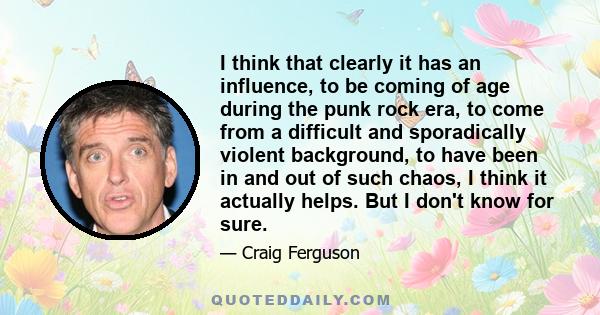 I think that clearly it has an influence, to be coming of age during the punk rock era, to come from a difficult and sporadically violent background, to have been in and out of such chaos, I think it actually helps. But