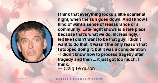 I think that everything looks a little scarier at night, when the sun goes down. And I know I kind of want a sense of reassurance or a community. Late-night shows is a rare place because that's what we do. Increasingly,