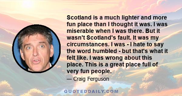 Scotland is a much lighter and more fun place than I thought it was. I was miserable when I was there. But it wasn't Scotland's fault. It was my circumstances. I was - I hate to say the word humbled - but that's what it