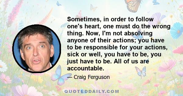 Sometimes, in order to follow one's heart, one must do the wrong thing. Now, I'm not absolving anyone of their actions; you have to be responsible for your actions, sick or well, you have to be, you just have to be. All