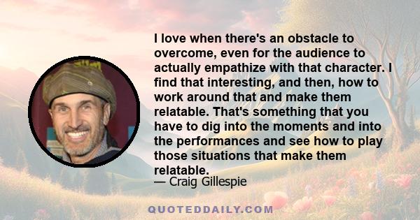 I love when there's an obstacle to overcome, even for the audience to actually empathize with that character. I find that interesting, and then, how to work around that and make them relatable. That's something that you