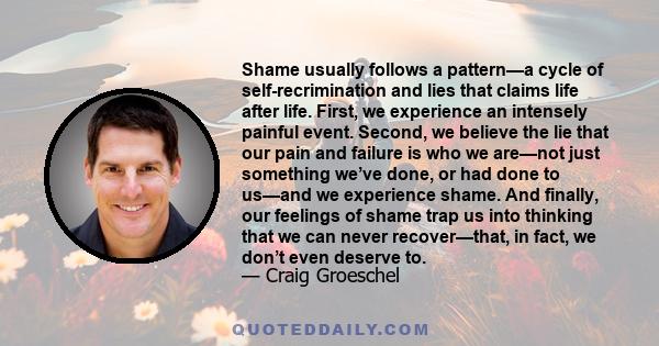 Shame usually follows a pattern—a cycle of self-recrimination and lies that claims life after life. First, we experience an intensely painful event. Second, we believe the lie that our pain and failure is who we are—not
