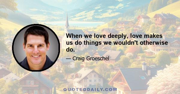 When we love deeply, love makes us do things we wouldn't otherwise do.