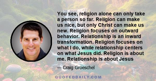 You see, religion alone can only take a person so far. Religion can make us nice, but only Christ can make us new. Religion focuses on outward behavior. Relationship is an inward transformation. Religion focuses on what