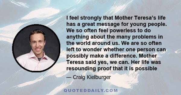I feel strongly that Mother Teresa’s life has a great message for young people. We so often feel powerless to do anything about the many problems in the world around us. We are so often left to wonder whether one person