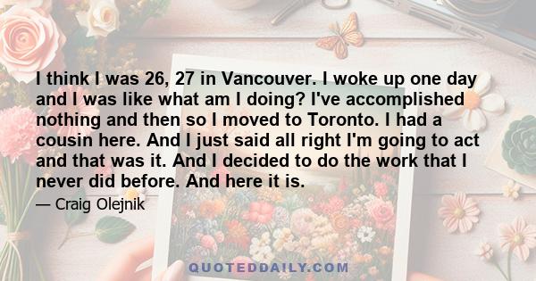 I think I was 26, 27 in Vancouver. I woke up one day and I was like what am I doing? I've accomplished nothing and then so I moved to Toronto. I had a cousin here. And I just said all right I'm going to act and that was