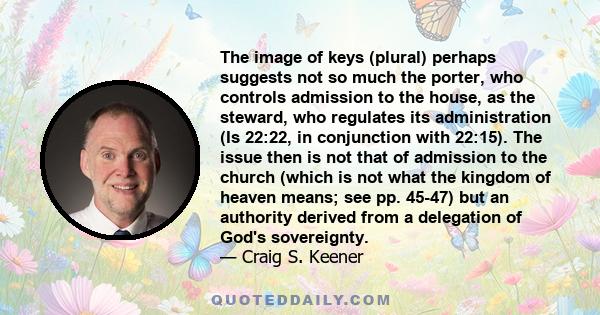 The image of keys (plural) perhaps suggests not so much the porter, who controls admission to the house, as the steward, who regulates its administration (Is 22:22, in conjunction with 22:15). The issue then is not that