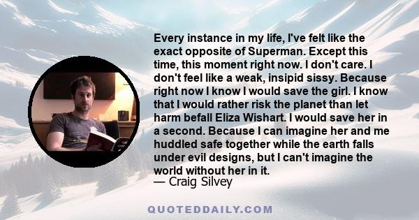 Every instance in my life, I've felt like the exact opposite of Superman. Except this time, this moment right now. I don't care. I don't feel like a weak, insipid sissy. Because right now I know I would save the girl. I