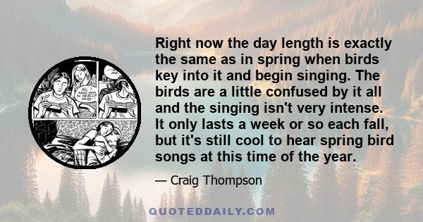 Right now the day length is exactly the same as in spring when birds key into it and begin singing. The birds are a little confused by it all and the singing isn't very intense. It only lasts a week or so each fall, but