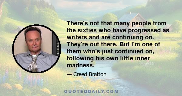 There's not that many people from the sixties who have progressed as writers and are continuing on. They're out there. But I'm one of them who's just continued on, following his own little inner madness.