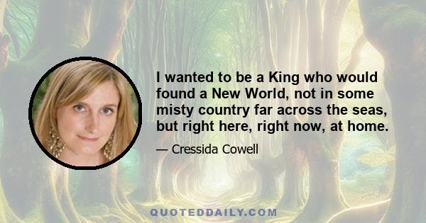I wanted to be a King who would found a New World, not in some misty country far across the seas, but right here, right now, at home.